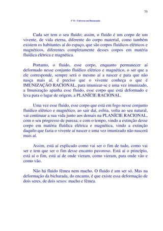 75
1º O – Universo em Desencanto
Cada ser tem o seu fluido; assim, o fluido é um corpo de um
vivente, de vida eterna, diferente do corpo material, como também
existem os habitantes aí do espaço, que são corpos fluídicos elétricos e
magnéticos, diferentes completamente desses corpos em matéria
fluídica elétrica e magnética.
Portanto, o fluido, esse corpo, enquanto permanecer aí
deformado nesse conjunto fluídico elétrico e magnético, o ser que a
ele corresponde, sempre será o mesmo aí a nascer e para que não
nasça mais aí, é preciso que o vivente conheça o que é
IMUNIZAÇÃO RACIONAL, para imunizar-se e uma vez imunizado,
a Imunização apanha esse fluido, esse corpo que está deformado e
leva para o lugar de origem, a PLANÍCIE RACIONAL.
Uma vez esse fluido, esse corpo que está em fogo nesse conjunto
fluídico elétrico e magnético, ao sair daí, esfria, volta ao seu natural,
vai continuar a sua vida junto aos demais na PLANÍCIE RACIONAL,
com o seu progresso de pureza; e com o tempo, vindo a extinção desse
corpo em matéria fluídica elétrica e magnética, vindo a extinção
daquilo que fazia o vivente aí nascer e uma vez imunizado não nascerá
mais aí.
Assim, está aí explicado como vai ser o fim de tudo, como vai
ser e tem que ser o fim desse encanto pavoroso. Está aí o princípio,
está aí o fim, está aí de onde vieram, como vieram, para onde vão e
como vão.
Não há fluido fêmea nem macho. O fluido é um ser só. Mas na
deformação da bicharada, do encanto, é que existe essa deformação de
dois seres, de dois sexos: macho e fêmea.
 
