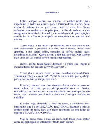 76
Cultura Racional - 1º O
Então, chegou agora, ao mundo, o conhecimento mais
importante de todos os tempos, para o término desse inferno, desse
rincão de sofrimentos, o qual parecia não ter mais fim. Todos
sofrendo, sem conhecerem o princípio e o fim de toda essa vida
amargurada, insaciável. O mundo, sem satisfações, de preocupações
sem limite, sem fim, onde ninguém se compreende ou entende a si
mesmo.
Todos presos aí na matéria, prisioneiros dessa vida do encanto,
sem conhecerem o princípio e o fim, muito menos, desse tudo
aparente, e por serem assim, cansados de sofrer, muitas vezes
desanimados, dizem: "-Queria dormir e não mais acordar. Não suporto
mais viver em um mundo sob sofrimento permanente."
Outros, muito desanimados, dizendo: "-Tomara que chegue o
meu dia! Estou tão cansado de viver essa vida!”.
“Todo dia a mesma coisa; sempre novidades insatisfatórias.
Tomara que chegue o meu dia!” “Se há de ser amanhã, que seja hoje,
porque sei que tem de chegar esse dia.".
E assim, muitos, bem desanimados, desanimados mesmo de
tanto sofrer, de tanto penar, decepcionados com as ilusões,
desiludidos, rindo muitas vezes para não chorar. As preocupações são
tantas, que o vivente quer dormir e não pode. O relógio não pára de
trabalhar.
E assim, hoje, chegando às mãos de todos, a descoberta mais
importante, que é a IMUNIZAÇÃO RACIONAL, trazendo a todos o
conhecimento de tudo, para que todos regressem ao seu lugar de
origem, a PLANÍCIE RACIONAL.
Mas do modo como a vida vai indo, onde todos iriam acabar
com a multiplicação do sofrimento? Onde iriam acabar?
 