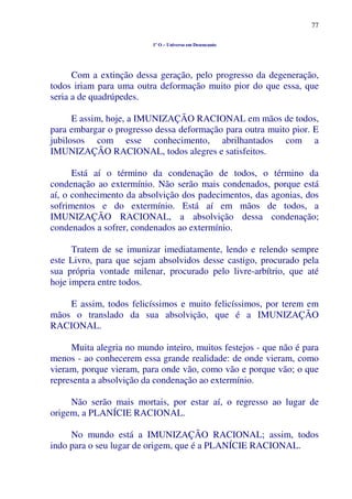 77
1º O – Universo em Desencanto
Com a extinção dessa geração, pelo progresso da degeneração,
todos iriam para uma outra deformação muito pior do que essa, que
seria a de quadrúpedes.
E assim, hoje, a IMUNIZAÇÃO RACIONAL em mãos de todos,
para embargar o progresso dessa deformação para outra muito pior. E
jubilosos com esse conhecimento, abrilhantados com a
IMUNIZAÇÃO RACIONAL, todos alegres e satisfeitos.
Está aí o término da condenação de todos, o término da
condenação ao extermínio. Não serão mais condenados, porque está
aí, o conhecimento da absolvição dos padecimentos, das agonias, dos
sofrimentos e do extermínio. Está aí em mãos de todos, a
IMUNIZAÇÃO RACIONAL, a absolvição dessa condenação;
condenados a sofrer, condenados ao extermínio.
Tratem de se imunizar imediatamente, lendo e relendo sempre
este Livro, para que sejam absolvidos desse castigo, procurado pela
sua própria vontade milenar, procurado pelo livre-arbítrio, que até
hoje impera entre todos.
E assim, todos felicíssimos e muito felicíssimos, por terem em
mãos o translado da sua absolvição, que é a IMUNIZAÇÃO
RACIONAL.
Muita alegria no mundo inteiro, muitos festejos - que não é para
menos - ao conhecerem essa grande realidade: de onde vieram, como
vieram, porque vieram, para onde vão, como vão e porque vão; o que
representa a absolvição da condenação ao extermínio.
Não serão mais mortais, por estar aí, o regresso ao lugar de
origem, a PLANÍCIE RACIONAL.
No mundo está a IMUNIZAÇÃO RACIONAL; assim, todos
indo para o seu lugar de origem, que é a PLANÍCIE RACIONAL.
 