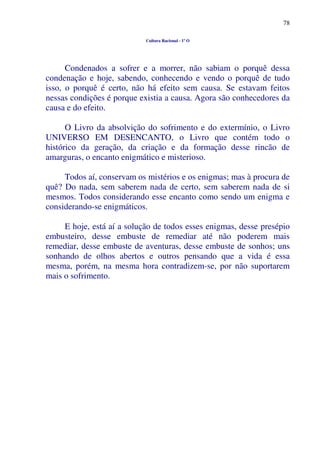 78
Cultura Racional - 1º O
Condenados a sofrer e a morrer, não sabiam o porquê dessa
condenação e hoje, sabendo, conhecendo e vendo o porquê de tudo
isso, o porquê é certo, não há efeito sem causa. Se estavam feitos
nessas condições é porque existia a causa. Agora são conhecedores da
causa e do efeito.
O Livro da absolvição do sofrimento e do extermínio, o Livro
UNIVERSO EM DESENCANTO, o Livro que contém todo o
histórico da geração, da criação e da formação desse rincão de
amarguras, o encanto enigmático e misterioso.
Todos aí, conservam os mistérios e os enigmas; mas à procura de
quê? Do nada, sem saberem nada de certo, sem saberem nada de si
mesmos. Todos considerando esse encanto como sendo um enigma e
considerando-se enigmáticos.
E hoje, está aí a solução de todos esses enigmas, desse presépio
embusteiro, desse embuste de remediar até não poderem mais
remediar, desse embuste de aventuras, desse embuste de sonhos; uns
sonhando de olhos abertos e outros pensando que a vida é essa
mesma, porém, na mesma hora contradizem-se, por não suportarem
mais o sofrimento.
 
