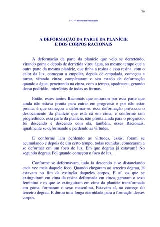 79
1º O – Universo em Desencanto
A DEFORMAÇÃO DA PARTE DA PLANÍCIE
E DOS CORPOS RACIONAIS
A deformação da parte da planície que veio se derretendo,
virando goma e depois de derretida virou água, ao mesmo tempo que a
outra parte da mesma planície, que tinha a resina e essa resina, com o
calor da luz, começou a empolar, depois de empolada, começou a
torrar, virando cinza; completaram o seu estado de deformação
quando a água, penetrando na cinza, com o tempo, apodreceu, gerando
dessa podridão, micróbios de todas as formas.
Então, esses tantos Racionais que entraram por essa parte que
ainda não estava pronta para entrar em progresso e por não estar
pronta, é que começou a deformar-se; essa deformação provocou o
deslocamento da planície que está cá em cima, e conforme iam
progredindo, essa parte da planície, não pronta ainda para o progresso,
foi descendo e descendo com ela, também, esses Racionais,
igualmente se deformando e perdendo as virtudes.
E conforme iam perdendo as virtudes, essas, foram se
acumulando e depois de um certo tempo, todas reunidas, começaram a
se deformar em um foco de luz. Em que degrau já estavam? No
segundo degrau. Foi quando começou o foco de luz.
Conforme se deformavam, tudo ia descendo e se distanciando
cada vez mais daquele foco. Quando chegaram ao terceiro degrau, já
estavam no fim da extinção daqueles corpos. E aí, os que se
extinguiram em cima da resina deformada em cinza, geraram o sexo
feminino e os que se extinguiram em cima da planície transformada
em goma, formaram o sexo masculino. Estavam aí, no começo do
terceiro degrau. E durou uma longa eternidade para a formação desses
corpos.
 