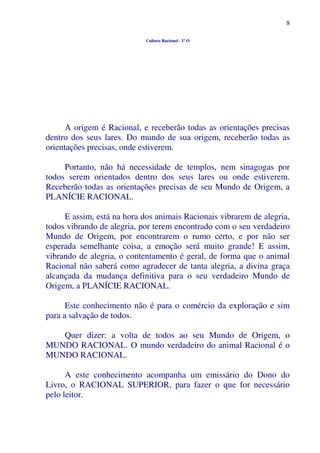 8
Cultura Racional - 1º O
A origem é Racional, e receberão todas as orientações precisas
dentro dos seus lares. Do mundo de sua origem, receberão todas as
orientações precisas, onde estiverem.
Portanto, não há necessidade de templos, nem sinagogas por
todos serem orientados dentro dos seus lares ou onde estiverem.
Receberão todas as orientações precisas de seu Mundo de Origem, a
PLANÍCIE RACIONAL.
E assim, está na hora dos animais Racionais vibrarem de alegria,
todos vibrando de alegria, por terem encontrado com o seu verdadeiro
Mundo de Origem, por encontrarem o rumo certo, e por não ser
esperada semelhante coisa, a emoção será muito grande! E assim,
vibrando de alegria, o contentamento é geral, de forma que o animal
Racional não saberá como agradecer de tanta alegria, a divina graça
alcançada da mudança definitiva para o seu verdadeiro Mundo de
Origem, a PLANÍCIE RACIONAL.
Este conhecimento não é para o comércio da exploração e sim
para a salvação de todos.
Quer dizer: a volta de todos ao seu Mundo de Origem, o
MUNDO RACIONAL. O mundo verdadeiro do animal Racional é o
MUNDO RACIONAL.
A este conhecimento acompanha um emissário do Dono do
Livro, o RACIONAL SUPERIOR, para fazer o que for necessário
pelo leitor.
 