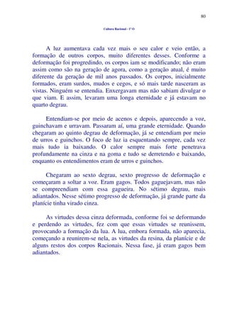80
Cultura Racional - 1º O
A luz aumentava cada vez mais o seu calor e veio então, a
formação de outros corpos, muito diferentes desses. Conforme a
deformação foi progredindo, os corpos iam se modificando; não eram
assim como são na geração de agora, como a geração atual, é muito
diferente da geração de mil anos passados. Os corpos, inicialmente
formados, eram surdos, mudos e cegos, e só mais tarde nasceram as
vistas. Ninguém se entendia. Enxergavam mas não sabiam divulgar o
que viam. E assim, levaram uma longa eternidade e já estavam no
quarto degrau.
Entendiam-se por meio de acenos e depois, aparecendo a voz,
guinchavam e urravam. Passaram aí, uma grande eternidade. Quando
chegaram ao quinto degrau de deformação, já se entendiam por meio
de urros e guinchos. O foco de luz ia esquentando sempre, cada vez
mais tudo ia baixando. O calor sempre mais forte penetrava
profundamente na cinza e na goma e tudo se derretendo e baixando,
enquanto os entendimentos eram de urros e guinchos.
Chegaram ao sexto degrau, sexto progresso de deformação e
começaram a soltar a voz. Eram gagos. Todos gaguejavam, mas não
se compreendiam com essa gagueira. No sétimo degrau, mais
adiantados. Nesse sétimo progresso de deformação, já grande parte da
planície tinha virado cinza.
As virtudes dessa cinza deformada, conforme foi se deformando
e perdendo as virtudes, fez com que essas virtudes se reunissem,
provocando a formação da lua. A lua, embora formada, não aparecia,
começando a reunirem-se nela, as virtudes da resina, da planície e de
alguns restos dos corpos Racionais. Nessa fase, já eram gagos bem
adiantados.
 