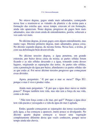 81
1º O – Universo em Desencanto
No oitavo degrau, gagos ainda mais adiantados, começando
nessa fase a reunirem-se as virtudes da planície e da resina para a
formação das estrelas que, nesse tempo, estavam só em formação,
ainda não apareciam. Nono degrau, progresso de gagos bem mais
adiantados, mas não eram ainda de entendimentos, porém, soltavam a
voz cada vez mais.
No décimo degrau, já eram gagos com algum entendimento, mas
muito vago. Décimo primeiro degrau, mais adiantados, pouca coisa.
No décimo segundo degrau, da mesma forma. Nessa fase, a resina, já
com sua deformação bem desenvolvida.
No décimo terceiro degrau, a água penetrou, em grande
extensão, por baixo dessa cinza da resina; as partes sólidas foram
ficando e as não sólidas descendo e a água, tomando conta desses
lugares, originando as separações das terras. As partes não sólidas,
com a penetração da água por baixo, afundaram e as partes sólidas são
as que estão aí. Foi nesse décimo terceiro progresso que começaram
essas divisões.
Agora, perguntais: "-E por que o mar se mexe?" Digo EU:
porque o mar é vivo e produz vidas.
Ainda mais perguntais: "-E por que a água doce move-se muito
pouco?" Porque também tem vida, mas não tem a força da sua vida,
como a do mar.
"-Não tem força como a do mar, por quê?" Porque a água doce
tem vida pacata e sossegada e a vida da água do mar é agitada.
Então, quando começaram as separações das terras ocasionadas
pela água, a lua começou a aparecer, muito pouco se divulgando. No
décimo quarto degrau começou a nascer uma vegetação
completamente diferente dessa que vocês conhecem, porque nesse
tempo ainda não chovia.
 