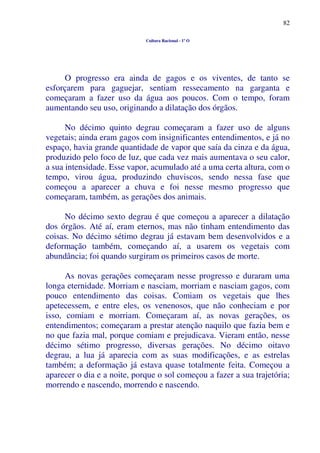 82
Cultura Racional - 1º O
O progresso era ainda de gagos e os viventes, de tanto se
esforçarem para gaguejar, sentiam ressecamento na garganta e
começaram a fazer uso da água aos poucos. Com o tempo, foram
aumentando seu uso, originando a dilatação dos órgãos.
No décimo quinto degrau começaram a fazer uso de alguns
vegetais; ainda eram gagos com insignificantes entendimentos, e já no
espaço, havia grande quantidade de vapor que saía da cinza e da água,
produzido pelo foco de luz, que cada vez mais aumentava o seu calor,
a sua intensidade. Esse vapor, acumulado até a uma certa altura, com o
tempo, virou água, produzindo chuviscos, sendo nessa fase que
começou a aparecer a chuva e foi nesse mesmo progresso que
começaram, também, as gerações dos animais.
No décimo sexto degrau é que começou a aparecer a dilatação
dos órgãos. Até aí, eram eternos, mas não tinham entendimento das
coisas. No décimo sétimo degrau já estavam bem desenvolvidos e a
deformação também, começando aí, a usarem os vegetais com
abundância; foi quando surgiram os primeiros casos de morte.
As novas gerações começaram nesse progresso e duraram uma
longa eternidade. Morriam e nasciam, morriam e nasciam gagos, com
pouco entendimento das coisas. Comiam os vegetais que lhes
apetecessem, e entre eles, os venenosos, que não conheciam e por
isso, comiam e morriam. Começaram aí, as novas gerações, os
entendimentos; começaram a prestar atenção naquilo que fazia bem e
no que fazia mal, porque comiam e prejudicava. Vieram então, nesse
décimo sétimo progresso, diversas gerações. No décimo oitavo
degrau, a lua já aparecia com as suas modificações, e as estrelas
também; a deformação já estava quase totalmente feita. Começou a
aparecer o dia e a noite, porque o sol começou a fazer a sua trajetória;
morrendo e nascendo, morrendo e nascendo.
 