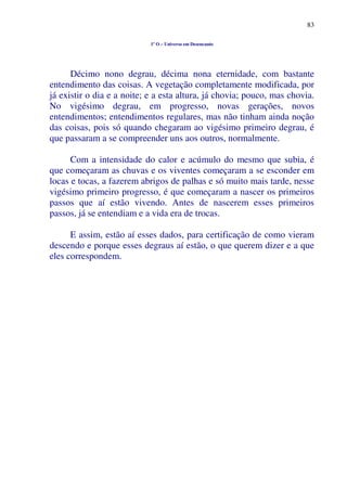 83
1º O – Universo em Desencanto
Décimo nono degrau, décima nona eternidade, com bastante
entendimento das coisas. A vegetação completamente modificada, por
já existir o dia e a noite; e a esta altura, já chovia; pouco, mas chovia.
No vigésimo degrau, em progresso, novas gerações, novos
entendimentos; entendimentos regulares, mas não tinham ainda noção
das coisas, pois só quando chegaram ao vigésimo primeiro degrau, é
que passaram a se compreender uns aos outros, normalmente.
Com a intensidade do calor e acúmulo do mesmo que subia, é
que começaram as chuvas e os viventes começaram a se esconder em
locas e tocas, a fazerem abrigos de palhas e só muito mais tarde, nesse
vigésimo primeiro progresso, é que começaram a nascer os primeiros
passos que aí estão vivendo. Antes de nascerem esses primeiros
passos, já se entendiam e a vida era de trocas.
E assim, estão aí esses dados, para certificação de como vieram
descendo e porque esses degraus aí estão, o que querem dizer e a que
eles correspondem.
 