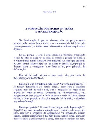 84
Cultura Racional - 1º O
A FORMAÇÃO DOS BICHOS NA TERRA
E SUA DEGENERAÇÃO
Na Escrituração é que os viventes vão ver porque nunca
puderam saber como foram feitos, nem como o mundo foi feito, pois
vieram passando por todas essas deformações indicadas aqui nestes
degraus.
Eis aí, porque a terra é uma verdadeira bicheira, produzindo
bichos de todas as maneiras, de todas as formas, o porquê são bichos e
o porquê nunca foram atendidos por ninguém, por mais que chamem,
porque, não foi ninguém que vos fez assim. Se assim são, é porque se
fizeram assim e começaram a se fazer assim, pelo princípio da
deformação.
Está aí de onde vieram e para onde vão, por meio da
IMUNIZAÇÃO RACIONAL.
Então, em que eternidade ainda estão? Na vigésima primeira. E
se fossem deformados em outros corpos, iriam para a vigésima
segunda, pois sabem muito bem, que o progresso da degeneração
impera em todas as coisas. Conforme vão se degenerando, vão
minguando; se esse progresso fosse até ao fim, viria a extinção desses
corpos, e outra geração muito pior surgiria. Viria então, a vigésima
segunda deformação.
Então, perguntais: "-E como é esse progresso de degeneração?".
Digo EU: em eras passadas, a duração dos viventes era de oitocentos
anos, mas por o progresso da degeneração vir imperando, vieram
caindo, vieram diminuindo e há bem pouco tempo ainda, duravam
trezentos anos, depois duzentos e agora, bem poucos chegam aos cem.
 
