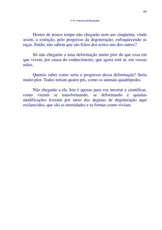 85
1º O – Universo em Desencanto
Dentro de pouco tempo não chegarão nem aos cinqüenta, vindo
assim, a extinção, pelo progresso da degeneração; enfraquecendo as
raças. Então, não sabem que são feitos dos restos uns dos outros?
Só não chegarão a uma deformação muito pior do que essa em
que vivem, por causa do conhecimento, que agora está aí, em vossas
mãos.
Quereis saber como seria o progresso dessa deformação? Seria
muito pior. Todos teriam quatro pés, como os animais quadrúpedes.
Não chegarão a ela. Isto é apenas para vos mostrar e cientificar,
como vieram se transformando, se deformando e quantas
modificações tiveram por meio dos degraus de degeneração aqui
esclarecidos, que são as eternidades e as formas como viviam.
 
