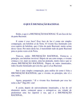 86
Cultura Racional - 1º O
O QUE É IMUNIZAÇÃO RACIONAL
Então, o que é a IMUNIZAÇÃO RACIONAL? É um foco de luz
da parte Racional.
E como é esse foco? Esse foco de luz é como em simples
comparação, um holofote aí da Terra. O vivente fica iluminado com
essa espécie de holofote, que é feito da parte Racional, muito acima
desse vácuo. Por meio desta luz, é transmitido tudo da parte Racional
para os porta-vozes aí da Terra.
Trata-se, então: IMUNIZAÇÃO RACIONAL. Forma-se, a
princípio, um holofote invisível. Depois de um certo tempo, o vivente
começa a ver, mais ou menos, uma luz prateada, muito clara e que se
chama IMUNIZAÇÃO RACIONAL. Depois de todos imunizados,
todos ficarão iluminados por esta luz, que é a Luz Racional.
Isto é uma simples comparação, para análise de como é feita a
IMUNIZAÇÃO RACIONAL; que o vivente, no princípio, não vê e
sim, sente.
Agora, perguntais: “-E o vivente fica iluminado por essa luz
noite e dia?" Digo EU: sim!
E assim, depois de universalmente imunizados, a luz do sol
diminuirá muito, começará quase a extinguir-se, em virtude de
predominar uma luz superior à sua, que é a IMUNIZAÇÃO
RACIONAL.
 