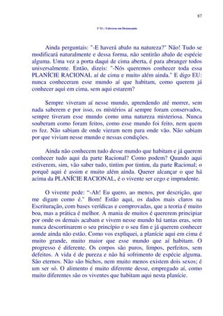 87
1º O – Universo em Desencanto
Ainda perguntais: "-E haverá abalo na natureza?" Não! Tudo se
modificará naturalmente e dessa forma, não sentirão abalo de espécie
alguma. Uma vez a porta daqui de cima aberta, é para abranger todos
universalmente. Então, dizeis: "-Nós queremos conhecer toda essa
PLANÍCIE RACIONAL aí de cima e muito além ainda." E digo EU:
nunca conheceram esse mundo aí que habitam, como querem já
conhecer aqui em cima, sem aqui estarem?
Sempre viveram aí nesse mundo, aprendendo até morrer, sem
nada saberem e por isso, os mistérios aí sempre foram conservados,
sempre tiveram esse mundo como uma natureza misteriosa. Nunca
souberam como foram feitos, como esse mundo foi feito, nem quem
os fez. Não sabiam de onde vieram nem para onde vão. Não sabiam
por que viviam nesse mundo e nessas condições.
Ainda não conhecem tudo desse mundo que habitam e já querem
conhecer tudo aqui da parte Racional? Como podem? Quando aqui
estiverem, sim, vão saber tudo, tintim por tintim, da parte Racional; o
porquê aqui é assim e muito além ainda. Querer alcançar o que há
acima da PLANÍCIE RACIONAL, é o vivente ser cego e imprudente.
O vivente pede: “-Ah! Eu quero, ao menos, por descrição, que
me digam como é." Bom! Estão aqui, os dados mais claros na
Escrituração, com bases verídicas e comprovadas, que a teoria é muito
boa, mas a prática é melhor. A mania de muitos é quererem principiar
por onde os demais acabam e vivem nesse mundo há tantas eras, sem
nunca descortinarem o seu princípio e o seu fim e já querem conhecer
aonde ainda não estão. Como vos expliquei, a planície aqui em cima é
muito grande, muito maior que esse mundo que aí habitam. O
progresso é diferente. Os corpos são puros, limpos, perfeitos, sem
defeitos. A vida é de pureza e não há sofrimento de espécie alguma.
São eternos. Não são bichos, nem muito menos existem dois sexos; é
um ser só. O alimento é muito diferente desse, empregado aí, como
muito diferentes são os viventes que habitam aqui nesta planície.
 