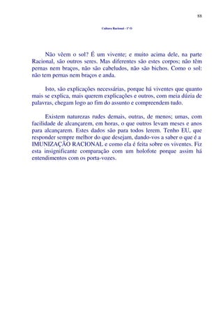 88
Cultura Racional - 1º O
Não vêem o sol? É um vivente; e muito acima dele, na parte
Racional, são outros seres. Mas diferentes são estes corpos; não têm
pernas nem braços, não são cabeludos, não são bichos. Como o sol:
não tem pernas nem braços e anda.
Isto, são explicações necessárias, porque há viventes que quanto
mais se explica, mais querem explicações e outros, com meia dúzia de
palavras, chegam logo ao fim do assunto e compreendem tudo.
Existem naturezas rudes demais, outras, de menos; umas, com
facilidade de alcançarem, em horas, o que outros levam meses e anos
para alcançarem. Estes dados são para todos lerem. Tenho EU, que
responder sempre melhor do que desejam, dando-vos a saber o que é a
IMUNIZAÇÃO RACIONAL e como ela é feita sobre os viventes. Fiz
esta insignificante comparação com um holofote porque assim há
entendimentos com os porta-vozes.
 