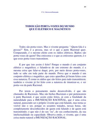 89
1º O – Universo em Desencanto
TODOS SÃO PORTA-VOZES DO MUNDO
QUE É ELÉTRICO E MAGNÉTICO
Todos são porta-vozes. Mas o vivente pergunta: "-Quem fala é a
pessoa?" Sim, é a pessoa, mas só o que a parte Racional quer.
Comparando, é o mesmo efeito com os rádios elétricos. Rádios são
porta-vozes de quem? Das emissoras e o que as emissoras querem, é o
que esses porta-vozes transmitem.
E por que isto assim é feito? Porque o mundo é um conjunto
elétrico e magnético; e falando-se de um extremo do mundo, é a
mesma coisa que falar-se daqui, pois, por meio desses porta-vozes,
tudo se sabe em toda parte do mundo. Prova que o mundo é um
conjunto elétrico e magnético, que estes aparelhos já foram feitos com
essa natureza. É como os rádios que são feitos para tudo transmitirem;
também o vivente já foi feito com a natureza de imunizar-se, e ser
porta-voz da parte Racional.
Por terem o pensamento muito desenvolvido, é que são
chamados de Racionais. Mas são bichos Racionais e por pertencerem
à parte Racional, é que assim estão feitos, já com a finalidade da
naturalidade para a IMUNIZAÇÃO RACIONAL, que é uma coisa
natural, parecendo ser o próprio vivente que está falando, mas torna-se
visível não o ser, porque os assuntos tratados, nessas horas, são
completamente desconhecidos de quem está falando e de quem está
transmitindo; o que não é do seu "eu", do seu conhecimento, da sua
intelectualidade ou capacidade. Observa então, o vivente, que é uma
coisa muito natural a IMUNIZAÇÃO RACIONAL.
 