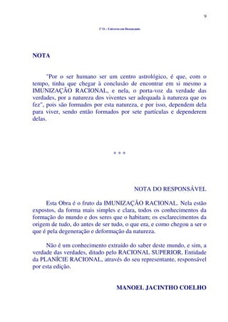 9
1º O – Universo em Desencanto
NOTA
"Por o ser humano ser um centro astrológico, é que, com o
tempo, tinha que chegar à conclusão de encontrar em si mesmo a
IMUNIZAÇÃO RACIONAL, e nela, o porta-voz da verdade das
verdades, por a natureza dos viventes ser adequada à natureza que os
fez", pois são formados por esta natureza, e por isso, dependem dela
para viver, sendo então formados por sete partículas e dependerem
delas.
* * *
NOTA DO RESPONSÁVEL
Esta Obra é o fruto da IMUNIZAÇÃO RACIONAL. Nela estão
expostos, da forma mais simples e clara, todos os conhecimentos da
formação do mundo e dos seres que o habitam; os esclarecimentos da
origem de tudo, do antes de ser tudo, o que era, e como chegou a ser o
que é pela degeneração e deformação da natureza.
Não é um conhecimento extraído do saber deste mundo, e sim, a
verdade das verdades, ditado pelo RACIONAL SUPERIOR, Entidade
da PLANÍCIE RACIONAL, através do seu representante, responsável
por esta edição.
MANOEL JACINTHO COELHO
 