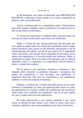 90
Cultura Racional - 1º O
Já são Racionais, mas juntos do Racional, pela IMUNIZAÇÃO
RACIONAL, a diferença é muito grande e só se torna comum por ser
natural e todos serem Racionais.
Assim, o imunizar tudo é e o espiritualizar nada é. Espiritualizar,
quer dizer: espetar, espinhos, espeto, experiências, de onde nascem as
provas que dizem ser provações.
O vivente em experiências e nenhuma delas nada provando, faz
com que ele entre em provações, quer dizer: em sofrimentos.
Então, o vivente diz que está passando por esta provação, por
isso, aquilo ou aquilo outro, em virtude das experiências serem sempre
pontos duvidosos, para acertar ou não. Portanto, tudo quanto se diz de
espiritualização, de espírito, seja ele de que espécie for, é enquadrado
nesses sete pontos, sem solução, desse esquadrejo de provações, pois a
prática das experiências é o livro das noções das incertezas. Então, aí
naufragam os amigos da fé, da crença e da esperança, que os caducos
adotaram, como se a esperança e as experiências fossem mostrar a
todos, a verdade das verdades.
Por no pensar e nas esperanças reinarem as incertezas, é que
ninguém pôde consumar as grandezas desejadas e alcançá-las nos
pontos das experiências e seus derivados, em espiritismo, ou
espiritismo Racional; tudo isso em experiências e em experiências
também, os restos dos enigmas da natureza.
Portanto, a confusão dos viventes não podia deixar de ser assim.
Confusos e condenados, às vezes, por aquilo que lhes parece ser certo,
por predominar nos viventes a índole das experiências, das incertezas,
vindo então essas confusões do espiritismo, seja ele de que espécie
for, que é sempre uma coisa em experiências.
Por todos pertencerem a esse mundo espiritual, é que vivem
assim, na dúvida de tudo; muitas vezes vendo as coisas como são e
custando a admiti-las, por serem enigmáticos, por serem misteriosos.
 