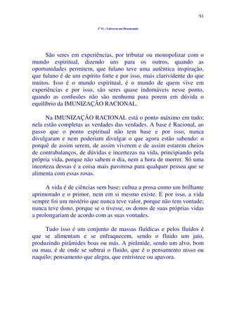 91
1º O – Universo em Desencanto
São seres em experiências, por tributar ou monopolizar com o
mundo espiritual, dizendo uns para os outros, quando as
oportunidades permitem, que fulano teve uma autêntica inspiração,
que fulano é de um espírito forte e por isso, mais clarividente do que
muitos. Isso é o mundo espiritual, é o mundo de quem vive em
experiências e por isso, são seres quase indomáveis nesse ponto,
quando as confusões não são nenhuma para porem em dúvida o
equilíbrio da IMUNIZAÇÃO RACIONAL.
Na IMUNIZAÇÃO RACIONAL está o ponto máximo em tudo;
nela estão completas as verdades das verdades. A base é Racional, ao
passo que o ponto espiritual não tem base e por isso, nunca
divulgaram e nem poderiam divulgar o que agora estão sabendo: o
porquê de assim serem, de assim viverem e de assim estarem cheios
de contrabalanços, de dúvidas e incertezas na vida, principiando pela
própria vida, porque não sabem o dia, nem a hora de morrer. Só uma
incerteza dessas é a coisa mais pavorosa para qualquer pessoa que se
alimenta com essas rosas.
A vida é de ciências sem base; cultua a prosa como um brilhante
aprimorado e o primor, nem em si mesmo existe. E por isso, a vida
sempre foi um mistério que nunca teve valor, porque não tem vontade;
nunca teve dono, porque se o tivesse, os donos de suas próprias vidas
a prolongariam de acordo com as suas vontades.
Tudo isso é um conjunto de massas fluídicas e pelos fluidos é
que se alimentam e se enfraquecem, sendo o fluido um jato,
produzindo pirâmides boas ou más. A pirâmide, sendo um alvo, bom
ou mau, é de onde se subtrai o fluido, que é o pensamento nisso ou
naquilo; pensamento que alegra, que entristece ou apavora.
 