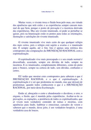 92
Cultura Racional - 1º O
Muitas vezes, o vivente troca o fluido bom pelo mau, em virtude
das aparências que nele estão; e as experiências sempre causam mais
mal do que bem, porque o ponto de provação é a incerteza derivada
das experiências. Mas um vivente imunizado, só pode se perturbar se
quiser, pois na Imunização estão os pontos para todas as orientações,
ilustrações e satisfações do vivente imunizado.
O vivente imunizado vive mais certo do que qualquer relógio
dos mais certos, pois o relógio está sujeito a avarias e o imunizado
não. É sempre aquilo, até o fim. Isto é apenas uma retórica dos
contrapontos das comparações da IMUNIZAÇÃO RACIONAL com a
espiritualização.
O espiritualizado vive mais preocupado e o seu estado normal é
desconfiado, assustado, sempre em dúvidas de tudo, sempre na
incerteza. E os imunizados, completamente diferentes, como do preto
para o branco, sempre na certeza de tudo, sem dúvidas, confiantes e
certos.
EU tenho que mostrar estes contrapontos para saberem o que é
IMUNIZAÇÃO RACIONAL e o que é espiritualização. A
espiritualização é o ser que predomina no mundo, mas que deixará de
predominar, quando todos conhecerem o que é a IMUNIZAÇÃO
RACIONAL, por meio desta Escrituração.
Então aí, abraçarão o certo e abandonarão o duvidoso, o erro, o
engano, a ilusão, que é mantida pelas experiências. Acabar-se-ão as
provações, as expiações, a penitência de todos os espiritualizados, que
aí vivem num verdadeiro conteúdo de ruínas e misérias, com
aparências para iludir, ludibriar e emocionar, cansados de verem e
saberem que o mundo, desse jeito, é um verdadeiro hospício, é uma
verdadeira casa de loucos.
 