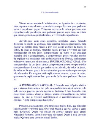93
1º O – Universo em Desencanto
Vivem nesse mundo de sofrimentos, na ignorância e no atraso,
para pagarem o que devem, sem saberem o que fizeram, para poderem
saber o que devem pagar. Todos na incerteza de tudo e por isso, sem
consciência do que dizem, sem poderem provar, com base, as coisas
que dizem, pois são espiritualizados, a viverem de experiências.
Advirto-vos, com estes assuntos, repetidas vezes, fazendo
diferença no modo de explicar, para orientar pontos necessários, para
clarear as mentes mais rudes; e por isso, assim explico de todos os
jeitos, de todas as formas, repetidas vezes, porque o vivente que não
compreender de um jeito, compreenderá de outro e de qualquer
maneira virá o conhecimento, a compreensão, pelos variados modos
de explicar e as entranhas mais rudes poderem se libertar, conhecerem
e desenvolverem, em si mesmos, a IMUNIZAÇÃO RACIONAL. Uns
compreendem de um jeito, outros compreendem de outro e para todos
compreenderem é preciso que assim seja explicado, de todos os jeitos,
de todas as formas, para a leitura de todos, para os rudes e para os que
não são rudes. Para alguns está explicado até demais, e para os rudes,
quanto mais explicado melhor, para mais facilmente poderem libertar-
se.
A IMUNIZAÇÃO RACIONAL é baseada nos próprios efeitos
que o vivente tem, sente e vê, pelo desenvolvimento de si mesmo e de
tudo que ele precisa, que ele necessita. Portanto, é bem baseada, com
estas bases sólidas, claras e limpas, dando conseqüências às outras
tantas, de que o vivente redentoriza-se e redentorizando-se, diz
consigo: "-Está comprovado tudo isto."
Portanto, o acatamento será geral entre todos. Sim, que ninguém
vai deixar de viver bem, para viver mal. Quem é que vai deixar o certo
pelo duvidoso? Quem vai deixar de acertar sempre para errar?
Ninguém! Portanto, quem é esse que não quer? Quem é esse que não
aceita? Quem é esse que não acata? Todos.
 