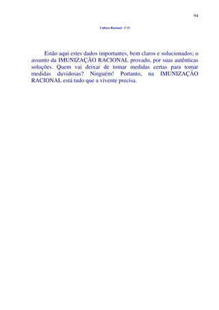 94
Cultura Racional - 1º O
Estão aqui estes dados importantes, bem claros e solucionados; o
assunto da IMUNIZAÇÃO RACIONAL provado, por suas autênticas
soluções. Quem vai deixar de tomar medidas certas para tomar
medidas duvidosas? Ninguém! Portanto, na IMUNIZAÇÃO
RACIONAL está tudo que a vivente precisa.
 