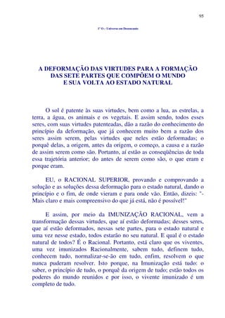 95
1º O – Universo em Desencanto
A DEFORMAÇÃO DAS VIRTUDES PARA A FORMAÇÃO
DAS SETE PARTES QUE COMPÕEM O MUNDO
E SUA VOLTA AO ESTADO NATURAL
O sol é patente às suas virtudes, bem como a lua, as estrelas, a
terra, a água, os animais e os vegetais. E assim sendo, todos esses
seres, com suas virtudes patenteadas, dão a razão do conhecimento do
princípio da deformação, que já conhecem muito bem a razão dos
seres assim serem, pelas virtudes que neles estão deformadas; o
porquê delas, a origem, antes da origem, o começo, a causa e a razão
de assim serem como são. Portanto, aí estão as conseqüências de toda
essa trajetória anterior; do antes de serem como são, o que eram e
porque eram.
EU, o RACIONAL SUPERIOR, provando e comprovando a
solução e as soluções dessa deformação para o estado natural, dando o
princípio e o fim, de onde vieram e para onde vão. Então, dizeis: "-
Mais claro e mais compreensivo do que já está, não é possível!"
E assim, por meio da IMUNIZAÇÃO RACIONAL, vem a
transformação dessas virtudes, que aí estão deformadas; desses seres,
que aí estão deformados, nessas sete partes, para o estado natural e
uma vez nesse estado, todos estarão no seu natural. E qual é o estado
natural de todos? É o Racional. Portanto, está claro que os viventes,
uma vez imunizados Racionalmente, sabem tudo, definem tudo,
conhecem tudo, normalizar-se-ão em tudo, enfim, resolvem o que
nunca puderam resolver. Isto porque, na Imunização está tudo: o
saber, o princípio de tudo, o porquê da origem de tudo; estão todos os
poderes do mundo reunidos e por isso, o vivente imunizado é um
completo de tudo.
 