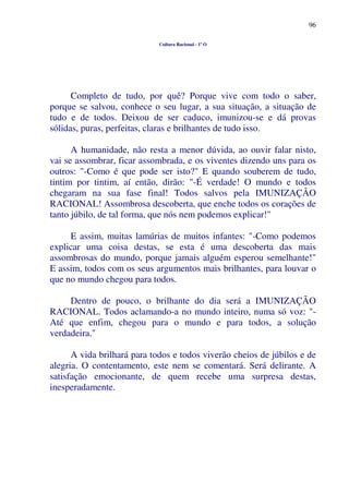 96
Cultura Racional - 1º O
Completo de tudo, por quê? Porque vive com todo o saber,
porque se salvou, conhece o seu lugar, a sua situação, a situação de
tudo e de todos. Deixou de ser caduco, imunizou-se e dá provas
sólidas, puras, perfeitas, claras e brilhantes de tudo isso.
A humanidade, não resta a menor dúvida, ao ouvir falar nisto,
vai se assombrar, ficar assombrada, e os viventes dizendo uns para os
outros: "-Como é que pode ser isto?" E quando souberem de tudo,
tintim por tintim, aí então, dirão: "-É verdade! O mundo e todos
chegaram na sua fase final! Todos salvos pela IMUNIZAÇÃO
RACIONAL! Assombrosa descoberta, que enche todos os corações de
tanto júbilo, de tal forma, que nós nem podemos explicar!"
E assim, muitas lamúrias de muitos infantes: "-Como podemos
explicar uma coisa destas, se esta é uma descoberta das mais
assombrosas do mundo, porque jamais alguém esperou semelhante!"
E assim, todos com os seus argumentos mais brilhantes, para louvar o
que no mundo chegou para todos.
Dentro de pouco, o brilhante do dia será a IMUNIZAÇÃO
RACIONAL. Todos aclamando-a no mundo inteiro, numa só voz: "-
Até que enfim, chegou para o mundo e para todos, a solução
verdadeira."
A vida brilhará para todos e todos viverão cheios de júbilos e de
alegria. O contentamento, este nem se comentará. Será delirante. A
satisfação emocionante, de quem recebe uma surpresa destas,
inesperadamente.
 