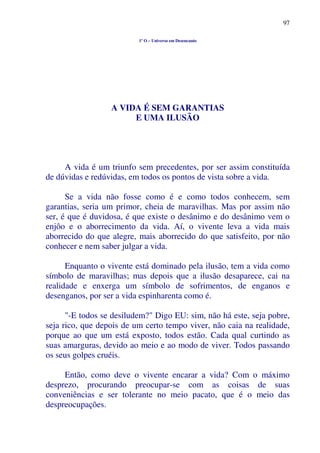 97
1º O – Universo em Desencanto
A VIDA É SEM GARANTIAS
E UMA ILUSÃO
A vida é um triunfo sem precedentes, por ser assim constituída
de dúvidas e redúvidas, em todos os pontos de vista sobre a vida.
Se a vida não fosse como é e como todos conhecem, sem
garantias, seria um primor, cheia de maravilhas. Mas por assim não
ser, é que é duvidosa, é que existe o desânimo e do desânimo vem o
enjôo e o aborrecimento da vida. Aí, o vivente leva a vida mais
aborrecido do que alegre, mais aborrecido do que satisfeito, por não
conhecer e nem saber julgar a vida.
Enquanto o vivente está dominado pela ilusão, tem a vida como
símbolo de maravilhas; mas depois que a ilusão desaparece, cai na
realidade e enxerga um símbolo de sofrimentos, de enganos e
desenganos, por ser a vida espinharenta como é.
"-E todos se desiludem?" Digo EU: sim, não há este, seja pobre,
seja rico, que depois de um certo tempo viver, não caia na realidade,
porque ao que um está exposto, todos estão. Cada qual curtindo as
suas amarguras, devido ao meio e ao modo de viver. Todos passando
os seus golpes cruéis.
Então, como deve o vivente encarar a vida? Com o máximo
desprezo, procurando preocupar-se com as coisas de suas
conveniências e ser tolerante no meio pacato, que é o meio das
despreocupações.
 