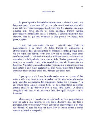 98
Cultura Racional - 1º O
As preocupações demasiadas atormentam o vivente e este, tem
horas que parece estar num inferno em vida, convicto de que esta vida
é um inferno. Estas passagens são decorrentes dos viventes quererem
ostentar um certo apogeu e esses apogeus, trazem sempre
preocupações demasiadas. Eis aí o inferno, o descontentamento mais
elevado, para os que não ostentam a vida pacata, sossegada, sem
preocupações.
O que vale um meio, em que o vivente vive cheio de
preocupações e de lutas? As lutas trazem os queixumes e
aborrecimentos tais, que molestam os próprios viventes, porque estes,
via de regra, não sabem viver. Por isso, há no mundo, todas essas
confusões, sendo o sofrimento o maior brilhante do dia, entre todas as
camadas e a beligerância, esta nem se fala. Todos guerreando para
vencer e o mundo, como uma verdadeira casa de loucos, ou um
hospício. Ninguém se entende, muitas vezes, nem a si mesmos, porque
não sabem o que estão querendo. Muitas vezes estão bem e pensam
que estão mal e quando estão mal, pensam que estão bem.
E por que a vida ficou formada assim, entre os viventes? Por
estar a vida e os seus pertences, todos em dúvidas, nascendo então,
pelas dúvidas, os métodos das conquistas. Então, diz o vivente: "-Se
eu conquistasse aquilo, estaria bem; se eu conquistasse aquiloutro
estaria feliz; se eu obtivesse isto, a vida seria outra." O vivente
conquista tudo isso e não se sente feliz. Por quê? Porque vive na
incerteza.
Muitas vezes, o rico chora e se lastima de ser rico, perguntando o
que lhe vale a sua riqueza, se tem muito dinheiro, mas não tem o
principal, que é o sossego; vive em constantes preocupações e as lutas
são demais. O que lhe vale ter tudo isso, se passa noites e noites
querendo dormir e não pode?
 