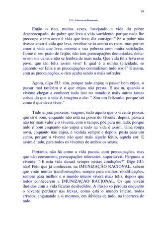 99
1º O – Universo em Desencanto
Então o rico, muitas vezes, invejando a vida do pobre
despreocupado, do pobre que leva a vida sorridente, porque nada lhe
preocupa e tem amor à vida que leva; diz consigo: "-Se o pobre não
tivesse amor à vida que leva, revoltar-se-ia contra os ricos, mas por ter
amor à vida que leva, ostenta a sua pobreza com muita satisfação.
Come o seu prato de feijão, não tem preocupações demasiadas, deita-
se em sua cama e não se lembra de mais nada. Que vida feliz leva esse
povo, que tão feliz assim vive! E qual é a minha felicidade, se
aparento ser feliz e as preocupações contradizem tudo isso?" E assim,
com as preocupações, o rico acaba sendo o mais sofredor.
Agora, digo EU: sim, porque tudo enjoa; o passar bem enjoa, o
passar mal também e o que enjoa não presta. E assim, quando o
vivente chegar a conhecer tudo isto no mundo e mais outras tantas
coisas do que a vida é, imagina e diz: "-Sou um felizardo, porque sei
como é que devo viver."
Tudo enjoa: passeios, viagens, tudo aquilo que o vivente possui,
que só é bom, enquanto não está na posse do vivente; depois, passa a
não ter mais valor e o vivente, com o tempo, põe para um lado, porque
tudo é bom enquanto não enjoa e tudo na vida é assim. Uma roupa
nova, enquanto não enjoa, é vestida sempre e depois, posta para um
canto, porque o vivente não quer mais aquele feitio, aquela cor. E
assim é tudo, para todos os viventes de ambos os sexos.
Portanto, não há como a vida pacata, com preocupações, mas
que não consomem; preocupações tolerantes, suportáveis. Pergunta o
vivente: "-E esta vida durará sempre nestas condições?" Digo EU:
não! Pelo que já conhecem, na IMUNIZAÇÃO RACIONAL, sabem
que virão muitas transformações, sempre para melhor; modificações,
sempre para melhor e o mundo inteiro viverá mais feliz, depois que
todos conhecerem a IMUNIZAÇÃO RACIONAL. Os que vivem
iludidos com a vida ficarão desiludidos. A ilusão só perdura enquanto
o vivente perdurar nas trevas, como está o mundo inteiro, todos
errados, enganando a si mesmos, em dúvidas de tudo, na incerteza de
tudo.
 