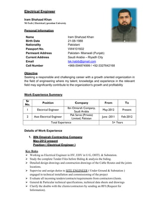 Electrical Engineer
Iram Shahzad Khan
M-Tech ( Electrical ) prestion Universty
Personal Information
Objective
Seeking a responsible and challenging career with a growth oriented organization in
the field of engineering where my talent, knowledge and experience in the relevant
field may significantly contribute to the organization's growth and profitability
Work Experience Summery
Sr
No.
Position Company From To
1 Electrical Engineer
Ibn Omiarah Company,
Saudi Arabia
May-2012 Present
2 Asst Electrical Engineer
Pak Serve (Private)
Limited, Pakistan
June -2011 Feb-2012
Total Experience 5+ Years
Details of Work Experience
1. IBN Omairah Contracting Company
May-2012 present
Position ( Electrical Engineer )
Key Roles
 Working as Electrical Engineer in HV, EHV in U/G, OHTL & Substation.
 Study the complete Tender Files before Biding & analysis the biding.
 Detailed design drawings and construction drawings of the Cable Routes and the joints
locations.
 Supervise and assign duties to SITE ENGINEER ( Under Ground & Substation )
engaged in technical installation and commissioning of the project
 Evaluate all incoming tenders/contracts/requirements from contractors/clients.
 General & Particular technical specifications, technical data sheets and drawings
 Clarify the doubts with the clients/contractors by sending an RFI (Request for
Information).
Name Iram Shahzad Khan
Birth Date 21-08-1988
Nationality Pakistani
Passport No. VW4101602
Permeant Address Pakistan- Mianwali (Punjab)
Current Address Saudi Arabia – Riyadh City
Email Isk.habib@gmail.com
Cell Number +966-594874999 / +92-3327642168
 