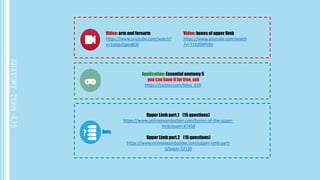 Video: arm and forearm
https://www.youtube.com/watch?
v=2ufqUOpm8O0
Video: bones of upper limb
https://www.youtube.com/watch
?v=715Z0XPtlDI
Application: Essential anatomy 5
you can have it for free, ask
https://twitter.com/Med_435
Quiz:
Upper Limb part.1 (15 questions)
https://www.onlineexambuilder.com/bones-of-the-upper-
limb/exam-47458
Upper Limb part.2 (15 questions)
https://www.onlineexambuilder.com/upper-limb-part-
ii/exam-52135
 