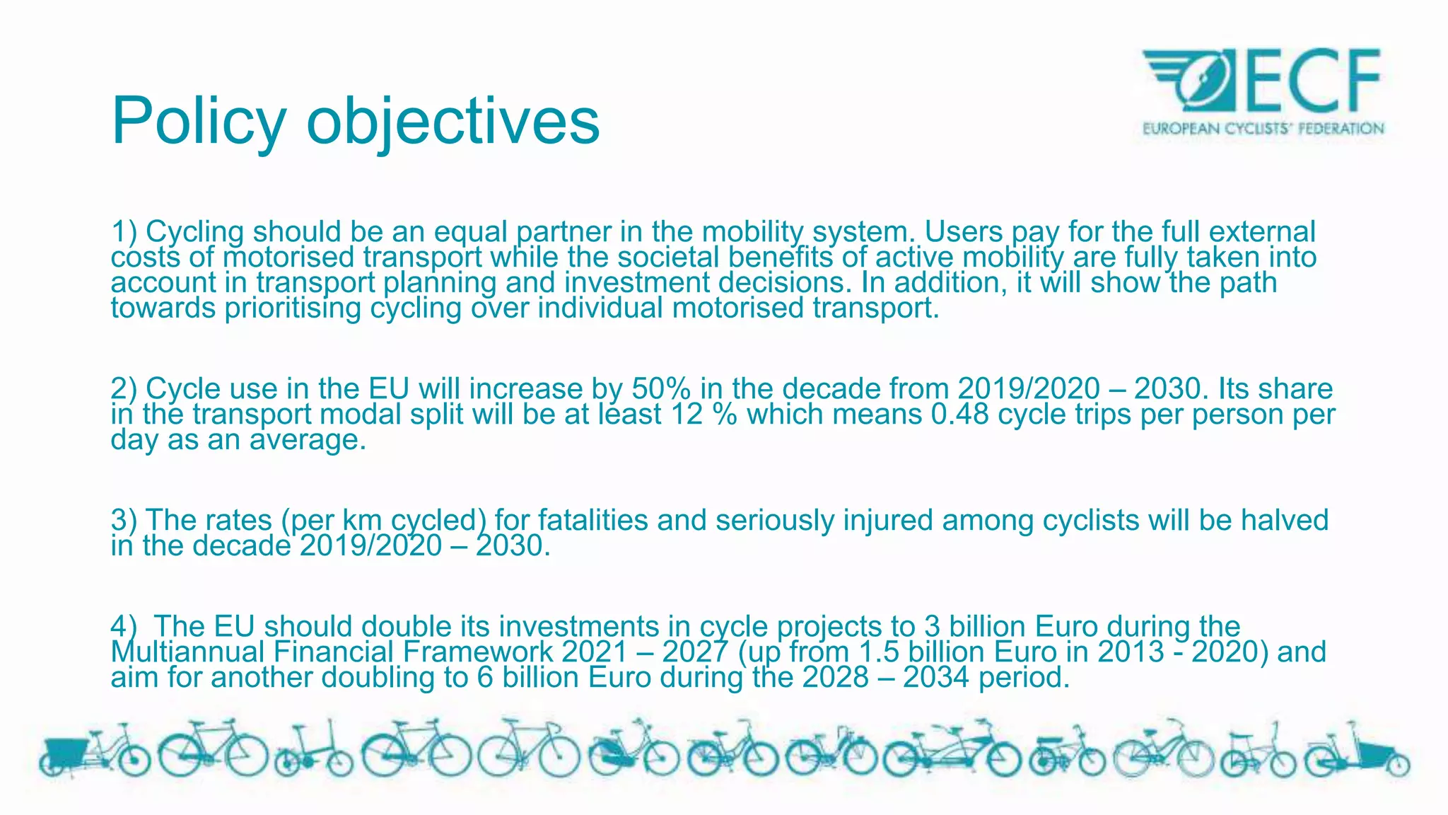 Policy objectives
1) Cycling should be an equal partner in the mobility system. Users pay for the full external
costs of motorised transport while the societal benefits of active mobility are fully taken into
account in transport planning and investment decisions. In addition, it will show the path
towards prioritising cycling over individual motorised transport.
2) Cycle use in the EU will increase by 50% in the decade from 2019/2020 – 2030. Its share
in the transport modal split will be at least 12 % which means 0.48 cycle trips per person per
day as an average.
3) The rates (per km cycled) for fatalities and seriously injured among cyclists will be halved
in the decade 2019/2020 – 2030.
4) The EU should double its investments in cycle projects to 3 billion Euro during the
Multiannual Financial Framework 2021 – 2027 (up from 1.5 billion Euro in 2013 - 2020) and
aim for another doubling to 6 billion Euro during the 2028 – 2034 period.
 