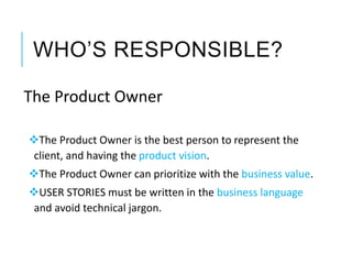 WHO’S RESPONSIBLE?
The Product Owner
The Product Owner is the best person to represent the
client, and having the product vision.
The Product Owner can prioritize with the business value.
USER STORIES must be written in the business language
and avoid technical jargon.
 
