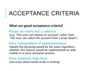 ACCEPTANCE CRITERIA
What are good acceptance criteria?
State an intent not a solution
(e.g. “The user can choose an account” rather than
“The user can select the account from a drop-down”)
Are independent of implementation
(ideally the phrasing would be the same regardless
whether this feature would be implemented on web,
mobile or a voice activated system)
Are relatively high level
(not every detail needs to be in writing)
 