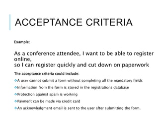 ACCEPTANCE CRITERIA
Example:
As a conference attendee, I want to be able to register
online,
so I can register quickly and cut down on paperwork
The acceptance criteria could include:
A user cannot submit a form without completing all the mandatory fields
Information from the form is stored in the registrations database
Protection against spam is working
Payment can be made via credit card
An acknowledgment email is sent to the user after submitting the form.
 