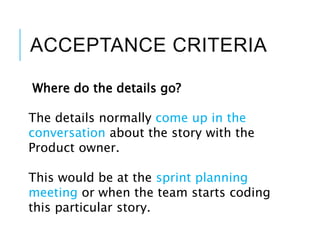 ACCEPTANCE CRITERIA
Where do the details go?
The details normally come up in the
conversation about the story with the
Product owner.
This would be at the sprint planning
meeting or when the team starts coding
this particular story.
 