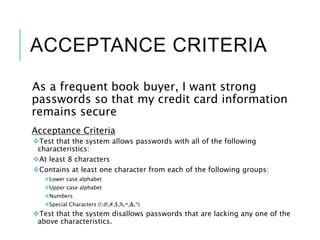 ACCEPTANCE CRITERIA
As a frequent book buyer, I want strong
passwords so that my credit card information
remains secure
Acceptance Criteria
Test that the system allows passwords with all of the following
characteristics:
At least 8 characters
Contains at least one character from each of the following groups:
Lower case alphabet
Upper case alphabet
Numbers
Special Characters (!,@,#,$,%,^,&,*)
Test that the system disallows passwords that are lacking any one of the
above characteristics.
 