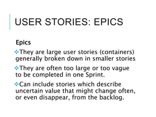 USER STORIES: EPICS
Epics
They are large user stories (containers)
generally broken down in smaller stories
They are often too large or too vague
to be completed in one Sprint.
Can include stories which describe
uncertain value that might change often,
or even disappear, from the backlog.
 