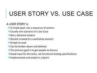 USER STORY VS. USE CASE
A USER STORY is:
A simple goal, not a sequence of actions
Usually one scenario of a Use Case
Not a detailed analysis
Quickly created (in a workshop session)
Simple to read
Can be broken down and deleted
The primary goal is to get people to discuss
Good input for the tests, not functional testing specifications
Implemented and tested in a Sprint
 