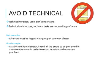 AVOID TECHNICAL
Technical verbiage, users don’t understand!
Technical architecture, technical tasks are not working software
Bad examples:
 All errors must be logged via a group of common classes
Good example:
 As a System Administrator, I need all the errors to be presented in
a coherent manner in order to record in a standard way users
problems.
 