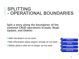SPLITTING
- OPERATIONAL BOUNDARIES
Split a story along the boundaries of the
common CRUD operations (Create, Read,
Update, and Delete)
Add new players to my team
Edit information about players already on my team
Delete players who are no longer on my team
33
 