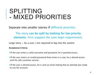 SPLITTING
- MIXED PRIORITIES
Separate into smaller stories if different priorities
The story can be split by looking for low priority
elements. First support the core login requirement.
Large story = As a user, I am required to log into the system
Acceptance Criteria:
If the user enters a valid username and password, he is granted access.
If the user enters an invalid password three times in a row, he is denied access
until he calls customer service.
If the user is denied access, he is sent an email stating that an attempt was made
to use her account.
36
 
