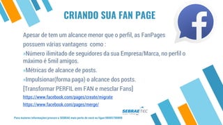Para maiores informações procure o SEBRAE mais perto de você ou ligue 08005700800
Apesar de tem um alcance menor que o perfil, as FanPages
possuem várias vantagens como :
»Número ilimitado de seguidores da sua Empresa/Marca, no perfil o
máximo é 5mil amigos.
»Métricas de alcance de posts.
»Impulsionar(forma paga) o alcance dos posts.
[Transformar PERFIL em FAN e mesclar Fans]
https://www.facebook.com/pages/create/migrate
https://www.facebook.com/pages/merge/
CRIANDO SUA FAN PAGE
 