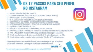 OS 12 PASSOS PARA SEU PERFIL
NO INSTAGRAM
⋄1 - SEU INSTAGRAM DEVE SER PUBLICO
⋄2 - EXCELENTE DESCRIÇÃO DO SEU NEGOCIO [PONHA LINKS E WHATS]
⋄3 - LOGOTIPO OU FOTO PROFISSIONAL
⋄4 - ULTILIZE HASTAGS DO SEU MERCADO E LOCAL (MAXIMO 30)
⋄5 - SIGA PESSOAS QUE PODEM SER INFLUENCIADORES (MAXIMO 7.500)
⋄6 - INTERAJA COM SEGUIDORES E STAKEHOLDERS (MENCIONE, MARQUE)
⋄7 - CRIE BONS CONTEÚDOS E USE CTAs
⋄8 - NÃO DEIXE QUE AS FOTOS ESTOUREM NO SEU INSTAGRAM
⋄9 - FOCO na LEGENDA. Somente 2 ou 3 linhas do seu texto são vistas no FEED do INSTAGRAM
⋄10 - USE E ABUSE DOS DMs (Direct Messages) de boas vindas e para seguidores
⋄11 - Poste constantemente. 2 vezes por dia é o ideal, 1h antes do almoço e as 20hs
⋄12 - Poste vídeos curtos e rápidos feitos no celular. Vide 2.4 APPs indispensáveis
Esteja sempre atento ao conteúdo de seus concorrentes e perfis que te inspirem
A fazer bons conteúdos. O Instagram é uma rede totalmente visual.
Para maiores informações procure o SEBRAE mais perto de você ou ligue 08005700800
 