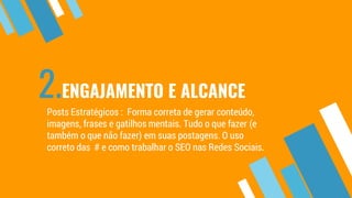 2.ENGAJAMENTO E ALCANCE
Posts Estratégicos : Forma correta de gerar conteúdo,
imagens, frases e gatilhos mentais. Tudo o que fazer (e
também o que não fazer) em suas postagens. O uso
correto das # e como trabalhar o SEO nas Redes Sociais.
 