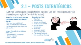 2.1 – POSTS ESTRATÉGICOS
»Gatilhos Mentais para suas postagens e porque usá-los? Textos persuasivos e
chamadas para ação (CTA – Call To Action).
Para maiores informações procure o SEBRAE mais perto de você ou ligue 08005700800
3 PASSOS BÁSICOS PARA INICIAR
QUALQUER TRABALHO EM REDES
SOCIAIS
- Com quem você está falando?
- Não ter um feedback é um feedback....
- As pessoas não vão fazer se você não
pedir pra elas.
Instigue a interação do seu público o
tempo todo:
- Informe o que ELE irá conseguir
- Oferecer respostas
- Apelar à urgência
Exemplos de CTAs:
• Clique Aqui
• Visite nosso site
• Comente seu ZAP aqui
• Receba aqui seu CUPOM.
• Faça seu cadastro
• Compre agora
• Receba Hoje
• Ganhe agora 50% OFF
• Apenas HOJE por 9,99
• 3.987 pessoas aprovaram
• Entre nosso Grupo Whatsapp
 