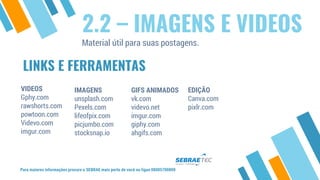LINKS E FERRAMENTAS
VIDEOS
Gphy.com
rawshorts.com
powtoon.com
Videvo.com
imgur.com
IMAGENS
unsplash.com
Pexels.com
lifeofpix.com
picjumbo.com
stocksnap.io
EDIÇÃO
Canva.com
pixlr.com
Para maiores informações procure o SEBRAE mais perto de você ou ligue 08005700800
2.2 – IMAGENS E VIDEOS
Material útil para suas postagens.
GIFS ANIMADOS
vk.com
videvo.net
imgur.com
giphy.com
ahgifs.com
 