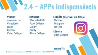 Para maiores informações procure o SEBRAE mais perto de você ou ligue 08005700800
2.4 – APPs indispensáveis
VIDEOS
animoto.com
VivaVideo
Quick
CuteCut
Video Collage
IMAGENS
Photo Grid HD
Fuzel Collage
Moldiv
Camly
Shape Collage
EDIÇÃO (Escrever em fotos)
Phonto
Textgram
InsText
Câmera
Open Camera
 