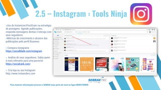 2.5 – Instagram : Tools Ninja
»Uso do Instamizer/PostGrain na estratégia
de postagens. Agende publicações,
responda mensagens diretas e interaja com
seus seguidores.
»Métricas de crescimento e alcance das
publicações pelo perfil Business
» Compara instagrams
https://socialblade.com/instagram
» Análise de seus seguidores. Sabia quem
é mais relevante para uma parceria!
https://socialrank.com/
» Cria loja no seu Instagram
http://www.instaorders.com
Para maiores informações procure o SEBRAE mais perto de você ou ligue 08005700800
 