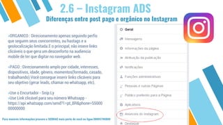 2.6 – Instagram ADS
»ORGANICO : Direcionamento apenas seguindo perfis
que seguem seus concorrentes, ou hastags e a
geolocalização limitada.E o principal, não insere links
clicáveis o que gera um desconforto na audiencia
mobile de ter que digitar no navegador web.
»PAGO : Direcionamento amplo por cidade, interesses,
dispositivos, idade, gênero, momentos(formado, casado,
trabalhando).Você consegue inserir links clicáveis para
seu objetivo (gerar leads, chamar no whatsapp, etc).
»Use o Encurtador - Snip.Ly
»Use Link clicável para seu número Whatsapp -
https://api.whatsapp.com/send?1=pt_BR&phone=55000
00000000
Para maiores informações procure o SEBRAE mais perto de você ou ligue 08005700800
Diferenças entre post pago e orgânico no Instagram
 