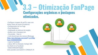 Configurações orgânicas e postagens
otimizadas.
3.3 – Otimização FanPage
»Configurar imagens de perfil e capa com
textos chave da nuvem de palavras.
»Configurações da Fan Page.
»Posts Matadores.
» Analisando as métricas do insights.
»Análise com o beonpop.com
» Encurtador - Snip.Ly
» Link clicável para seu número Whatsapp
https://api.whatsapp.com/send?1=pt_BR&p
hone=5500000000000
» Loja no Facebook
»Liberar WiFi no Roteador HotSpot 300
via Check-in no Facebook
»VIDEO APRESENTAÇÃO :
www.youtube.com/watch?v=ZZN0AyVf_YE
 