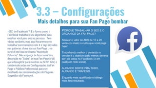 Mais detalhes para sua Fan Page bombar
3.3 – Configurações
»SEO do Facebook ?! É a forma como o
Facebook trabalha o seu algorítimo para
mostrar você para outras pessoas. Tem
várias variáveis, mas aqui focaremos em
trabalhar corretamente com # e tags de video
nas palavras chave da sua Fan Page .. no
News Feed isso se chama "Nuvem de
Palavras". Não esqueça de fazer uma boa
descrição no "Sobre" de sua Fan Page (é ali
que o Google lê para mostrar na SERP dele) e
também de setar em Configurações da Fan
Page o Público Preferencial, para ser
mostrado nas recomendações de Páginas
Sugeridas do Facebook.
PORQUE TRABALHAR O SEO E O
ORGANICO DA FAN PAGE?
Abaixar o valor do ADS de 10 a 20
vezes(ou mais) o custo que você paga
hoje!
Trabalhando melhor o conteúdo e
vender é o objetivo (pelo menos deveria
ser) de todos no Facebook (e em
qualquer rede social).
ALCANCE SERVE PRA TUDO,
ALCANCE É TRÁFEGO.
E quanto mais qualificado o tráfego
mais terá resultado.
 